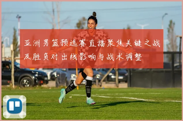 亚洲男篮预选赛直播聚焦关键之战及胜负对出线影响与战术调整