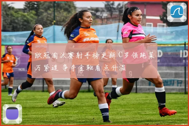 欧冠淘汰赛射手榜更新 C罗领跑莱万紧追 争夺金靴看点升温