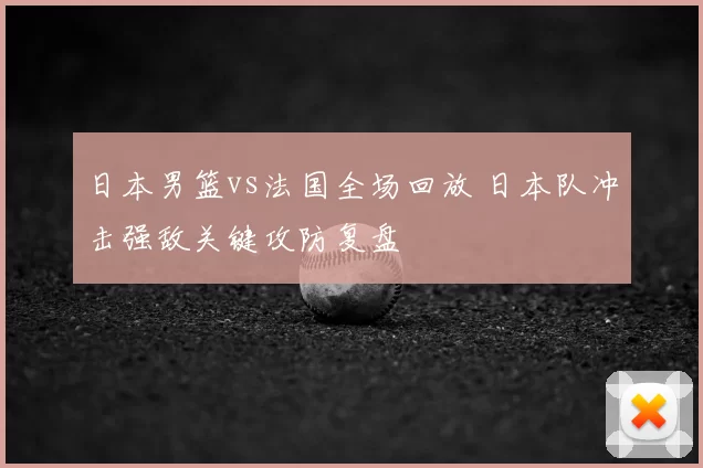 日本男篮vs法国全场回放 日本队冲击强敌关键攻防复盘