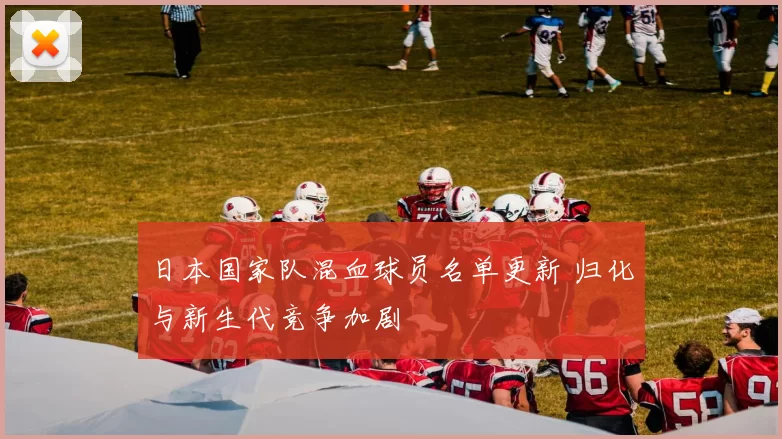 日本国家队混血球员名单更新 归化与新生代竞争加剧