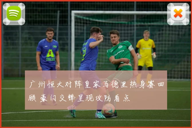 广州恒大对阵皇家马德里热身赛回顾 豪门交锋呈现攻防看点