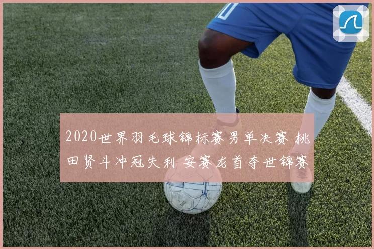 2020世界羽毛球锦标赛男单决赛 桃田贤斗冲冠失利 安赛龙首夺世锦赛冠军