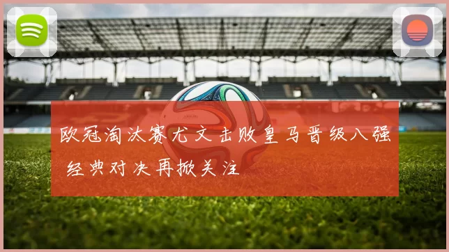 欧冠淘汰赛尤文击败皇马晋级八强 经典对决再掀关注
