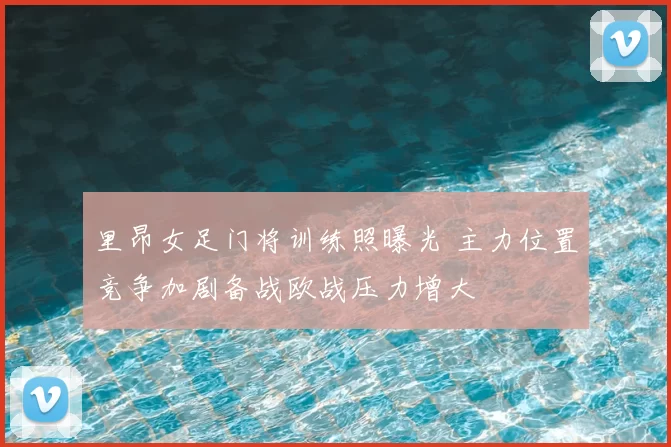 里昂女足门将训练照曝光 主力位置竞争加剧备战欧战压力增大