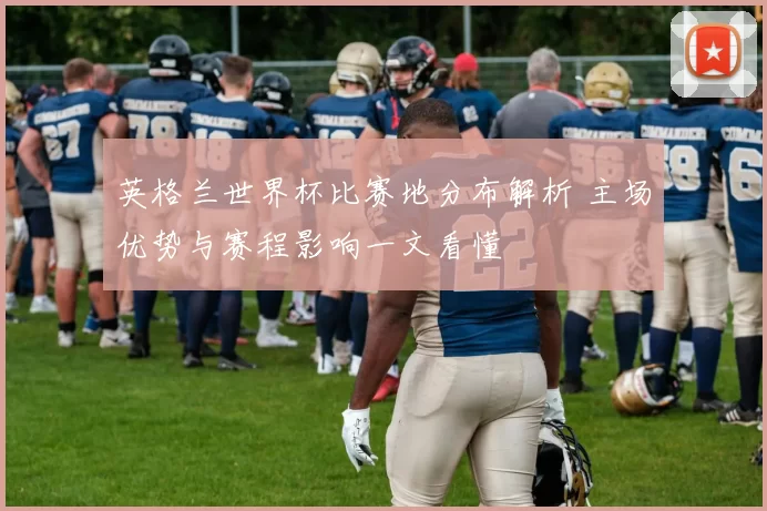 英格兰世界杯比赛地分布解析 主场优势与赛程影响一文看懂