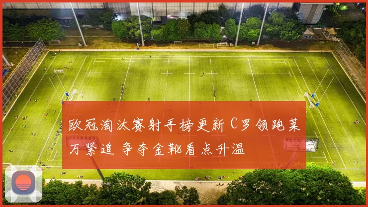 欧冠淘汰赛射手榜更新 C罗领跑莱万紧追 争夺金靴看点升温