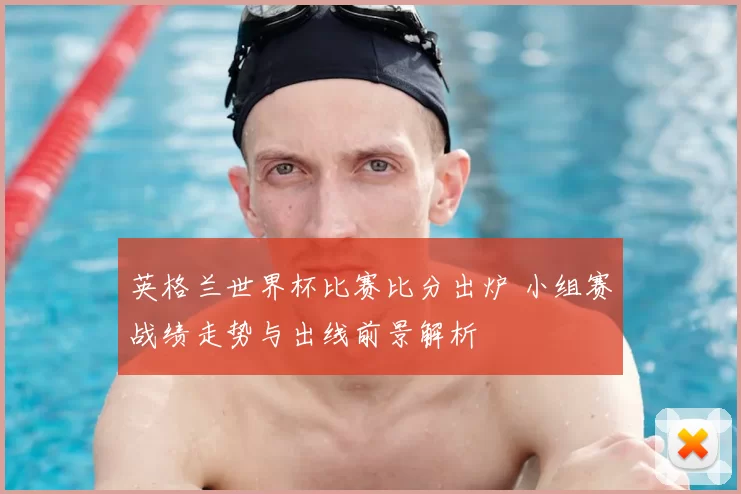 英格兰世界杯比赛比分出炉 小组赛战绩走势与出线前景解析