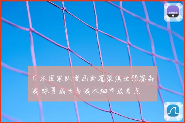 日本国家队漫画新篇聚焦世预赛备战 球员成长与战术细节成看点