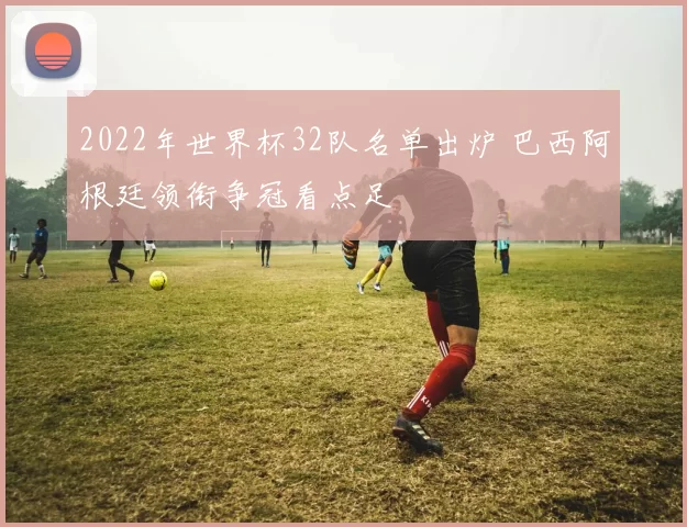 2022年世界杯32队名单出炉 巴西阿根廷领衔争冠看点足