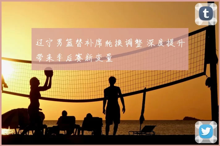 辽宁男篮替补席轮换调整 深度提升带来季后赛新变量