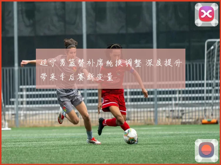 辽宁男篮替补席轮换调整 深度提升带来季后赛新变量