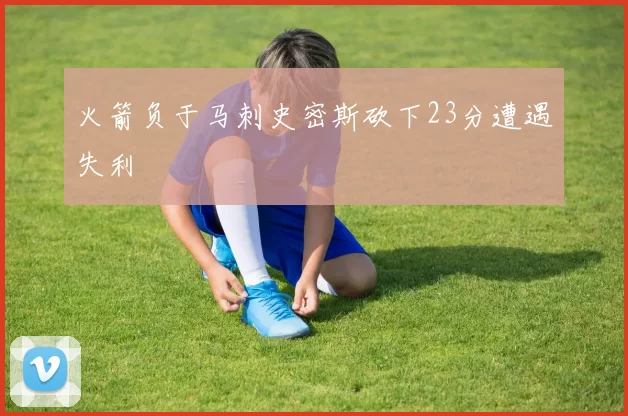 火箭负于马刺史密斯砍下23分遭遇失利