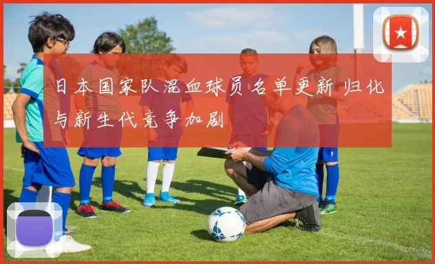 日本国家队混血球员名单更新 归化与新生代竞争加剧