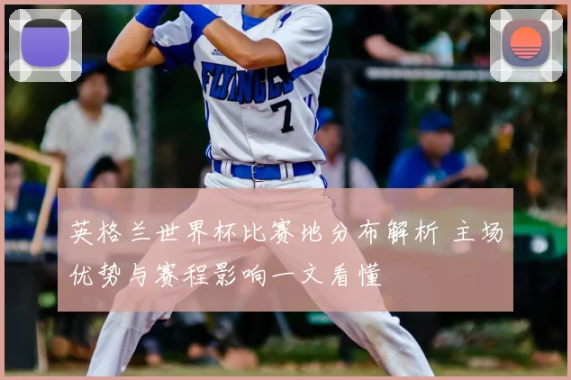 英格兰世界杯比赛地分布解析 主场优势与赛程影响一文看懂
