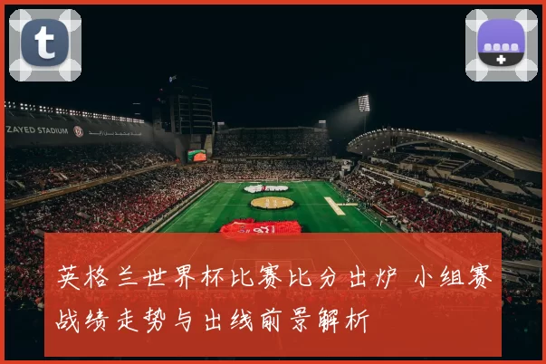 英格兰世界杯比赛比分出炉 小组赛战绩走势与出线前景解析