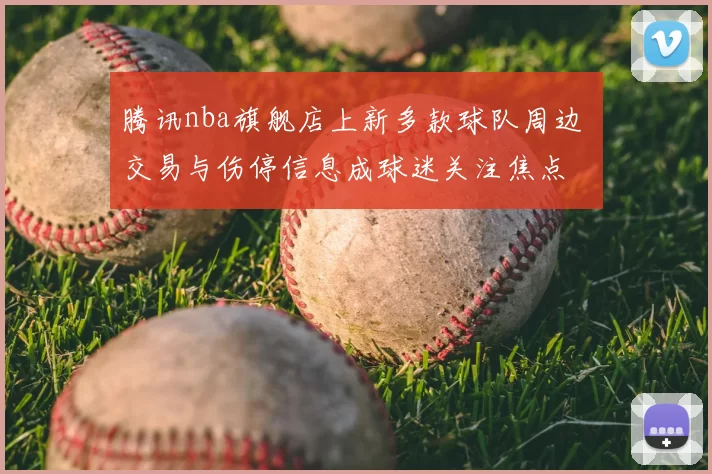 腾讯nba旗舰店上新多款球队周边 交易与伤停信息成球迷关注焦点