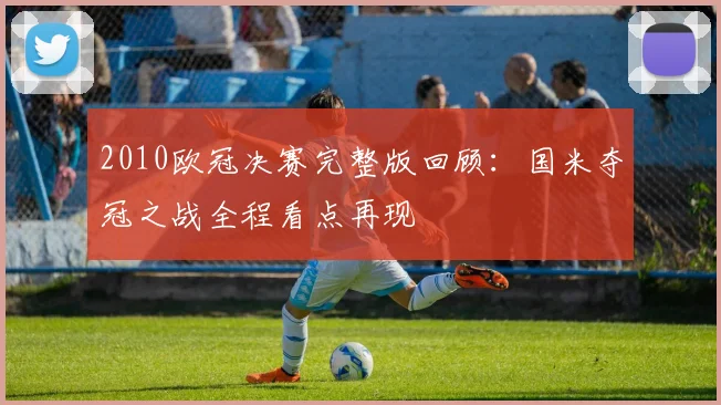 2010欧冠决赛完整版回顾:国米夺冠之战全程看点再现