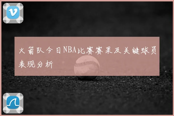 火箭队今日NBA比赛赛果及关键球员表现分析