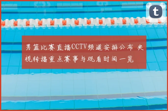 男篮比赛直播CCTV频道安排公布 央视转播重点赛事与观看时间一览