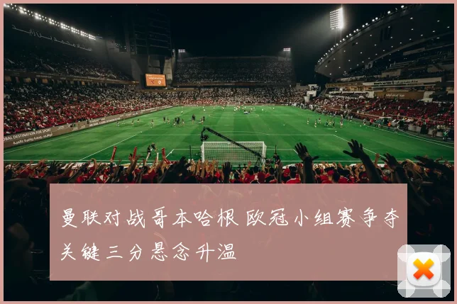 曼联对战哥本哈根 欧冠小组赛争夺关键三分悬念升温