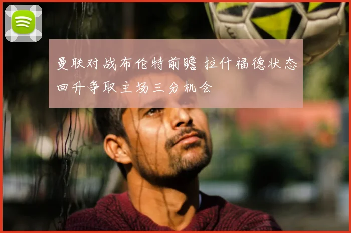 曼联对战布伦特前瞻 拉什福德状态回升争取主场三分机会