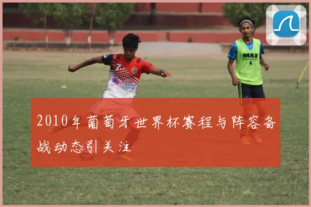 2010年葡萄牙世界杯赛程与阵容备战动态引关注