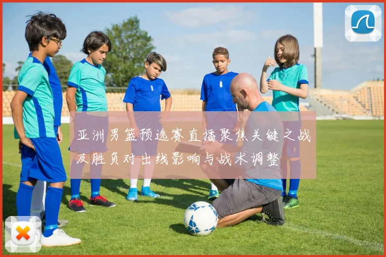 亚洲男篮预选赛直播聚焦关键之战及胜负对出线影响与战术调整