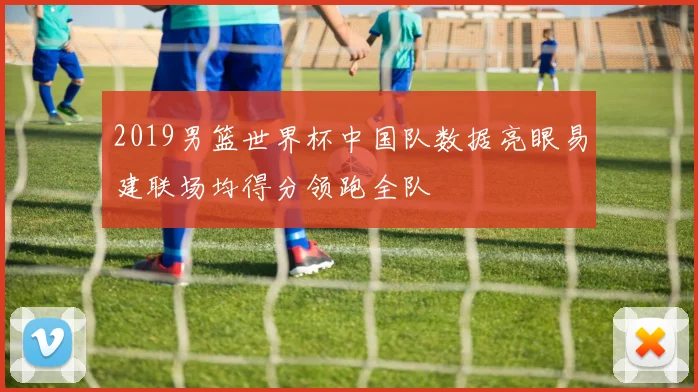 2019男篮世界杯中国队数据亮眼易建联场均得分领跑全队