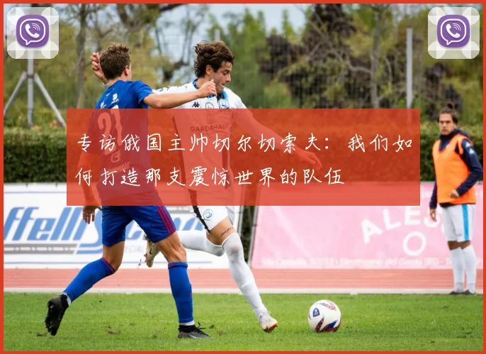 专访俄国主帅切尔切索夫：我们如何打造那支震惊世界的队伍