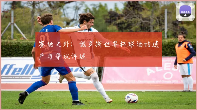 赛场之外：俄罗斯世界杯球场的遗产与争议评述
