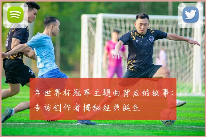 年世界杯冠军主题曲背后的故事：专访创作者揭秘经典诞生