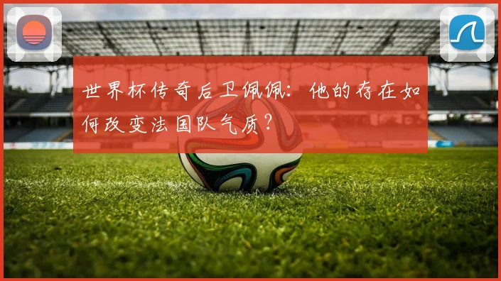 世界杯传奇后卫佩佩：他的存在如何改变法国队气质？